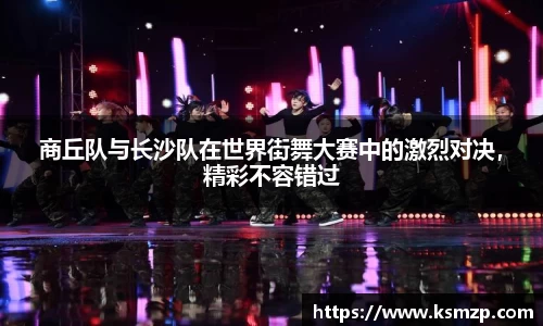 商丘队与长沙队在世界街舞大赛中的激烈对决，精彩不容错过